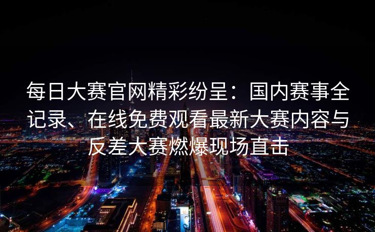 每日大赛官网精彩纷呈：国内赛事全记录、在线免费观看最新大赛内容与反差大赛燃爆现场直击