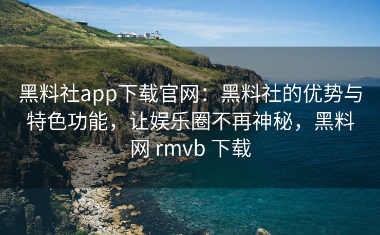黑料社app下载官网：黑料社的优势与特色功能，让娱乐圈不再神秘，黑料网 rmvb 下载