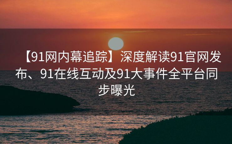 【91网内幕追踪】深度解读91官网发布、91在线互动及91大事件全平台同步曝光