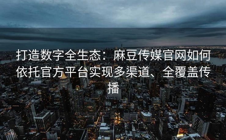 打造数字全生态：麻豆传媒官网如何依托官方平台实现多渠道、全覆盖传播