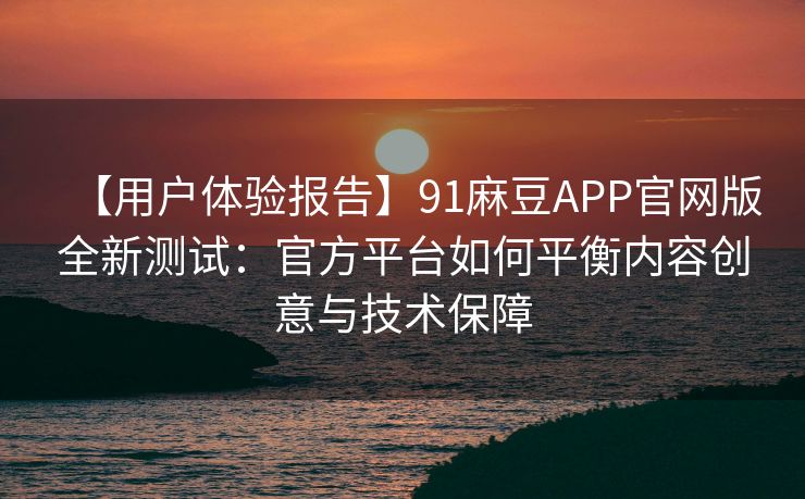 【用户体验报告】91麻豆APP官网版全新测试：官方平台如何平衡内容创意与技术保障