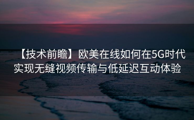 【技术前瞻】欧美在线如何在5G时代实现无缝视频传输与低延迟互动体验