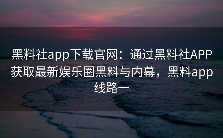 黑料社app下载官网：通过黑料社APP获取最新娱乐圈黑料与内幕，黑料app线路一