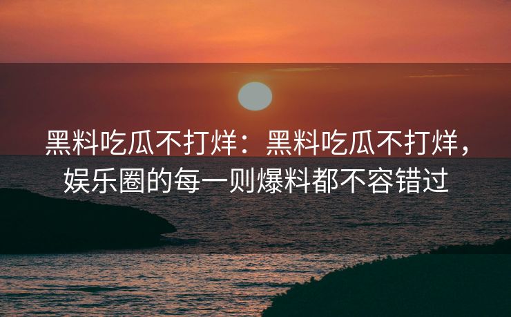 黑料吃瓜不打烊：黑料吃瓜不打烊，娱乐圈的每一则爆料都不容错过