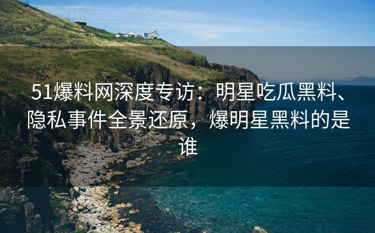 51爆料网深度专访：明星吃瓜黑料、隐私事件全景还原，爆明星黑料的是谁