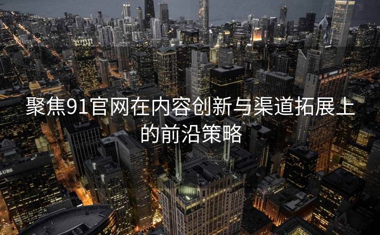 聚焦91官网在内容创新与渠道拓展上的前沿策略
