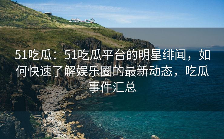 51吃瓜：51吃瓜平台的明星绯闻，如何快速了解娱乐圈的最新动态，吃瓜事件汇总