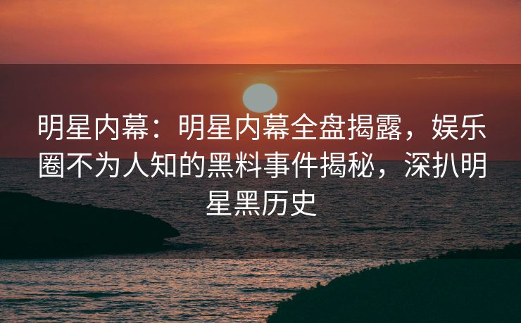 明星内幕：明星内幕全盘揭露，娱乐圈不为人知的黑料事件揭秘，深扒明星黑历史