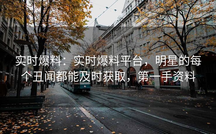 实时爆料：实时爆料平台，明星的每个丑闻都能及时获取，第一手资料
