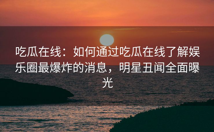 吃瓜在线：如何通过吃瓜在线了解娱乐圈最爆炸的消息，明星丑闻全面曝光