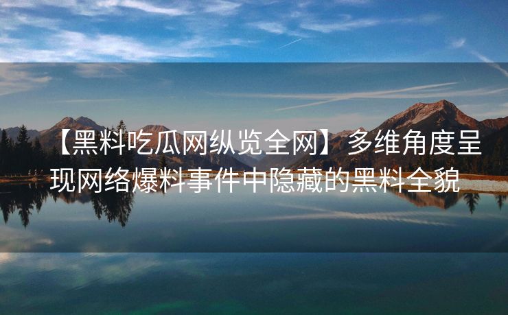 【黑料吃瓜网纵览全网】多维角度呈现网络爆料事件中隐藏的黑料全貌