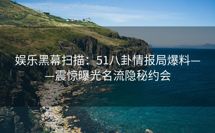 娱乐黑幕扫描：51八卦情报局爆料——震惊曝光名流隐秘约会