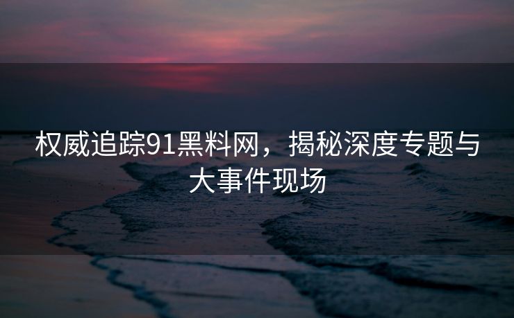权威追踪91黑料网，揭秘深度专题与大事件现场