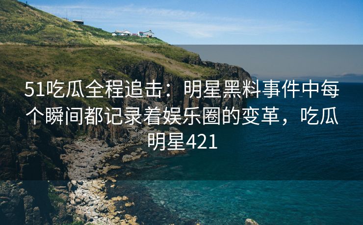51吃瓜全程追击：明星黑料事件中每个瞬间都记录着娱乐圈的变革，吃瓜明星421