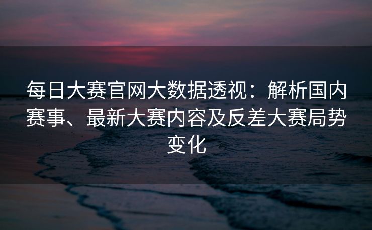 每日大赛官网大数据透视：解析国内赛事、最新大赛内容及反差大赛局势变化