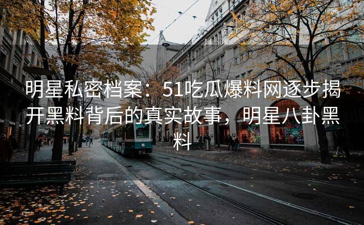 明星私密档案：51吃瓜爆料网逐步揭开黑料背后的真实故事，明星八卦黑料