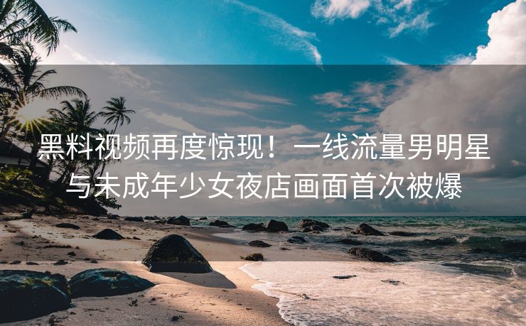 黑料视频再度惊现！一线流量男明星与未成年少女夜店画面首次被爆