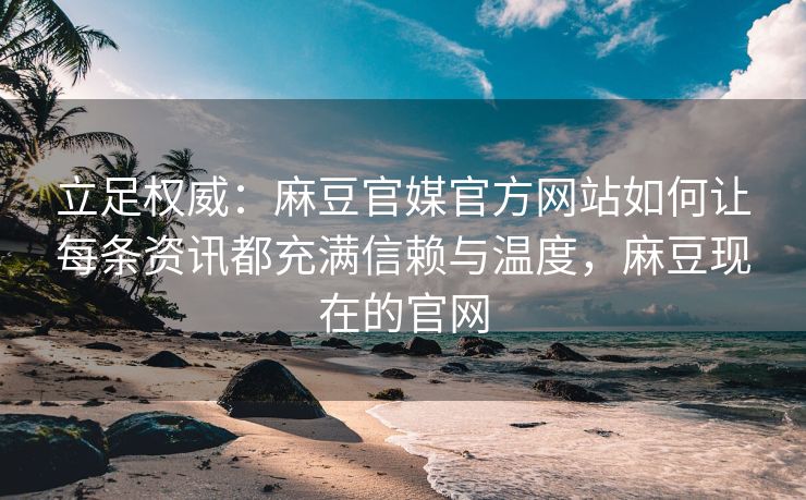 立足权威：麻豆官媒官方网站如何让每条资讯都充满信赖与温度，麻豆现在的官网