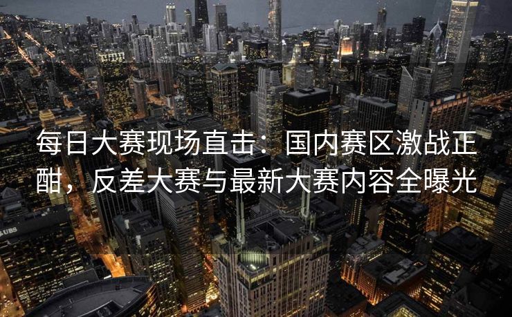 每日大赛现场直击：国内赛区激战正酣，反差大赛与最新大赛内容全曝光
