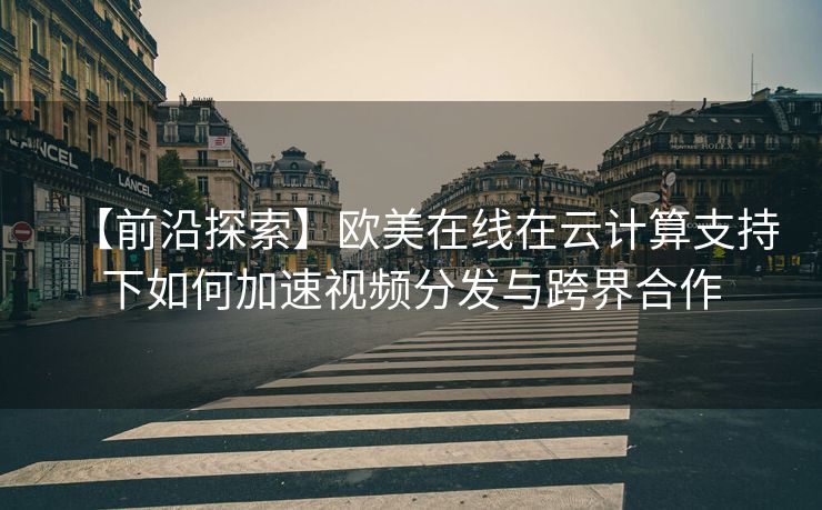 【前沿探索】欧美在线在云计算支持下如何加速视频分发与跨界合作