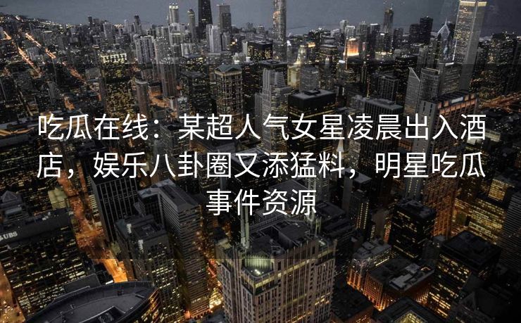 吃瓜在线：某超人气女星凌晨出入酒店，娱乐八卦圈又添猛料，明星吃瓜事件资源