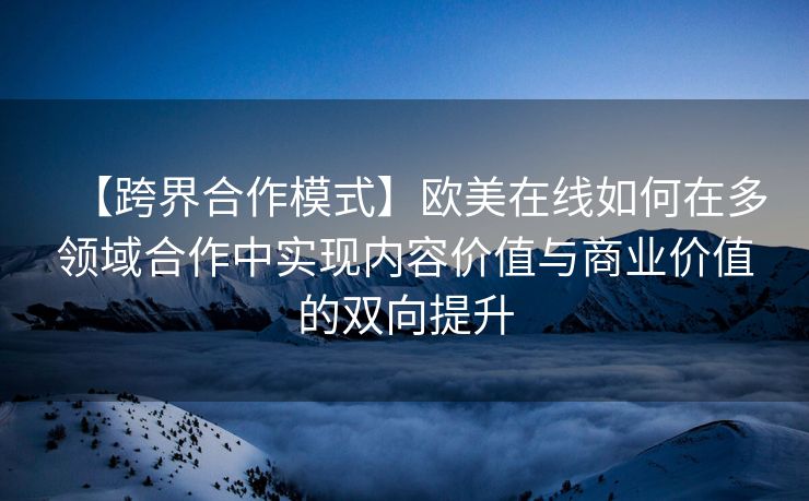 【跨界合作模式】欧美在线如何在多领域合作中实现内容价值与商业价值的双向提升
