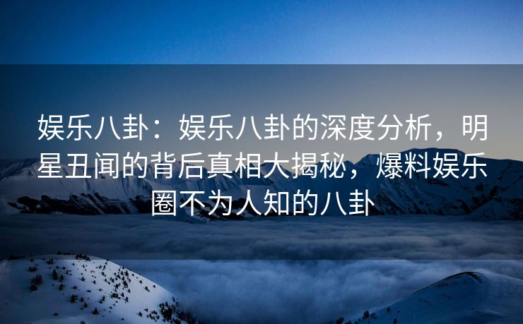 娱乐八卦：娱乐八卦的深度分析，明星丑闻的背后真相大揭秘，爆料娱乐圈不为人知的八卦