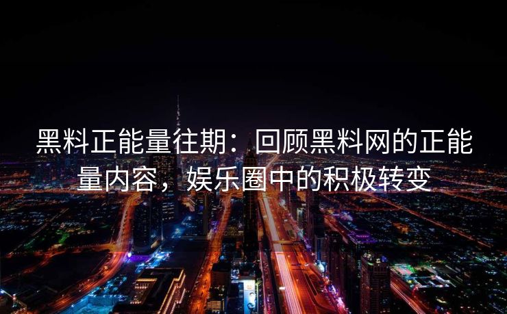 黑料正能量往期：回顾黑料网的正能量内容，娱乐圈中的积极转变