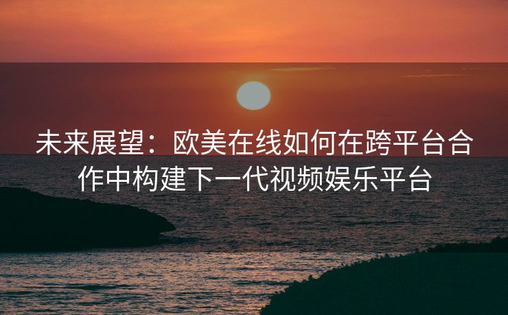 未来展望：欧美在线如何在跨平台合作中构建下一代视频娱乐平台