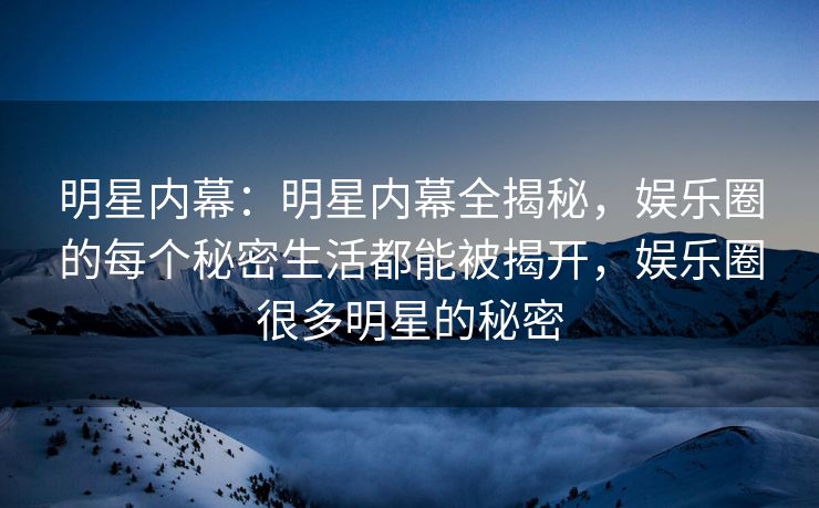 明星内幕：明星内幕全揭秘，娱乐圈的每个秘密生活都能被揭开，娱乐圈很多明星的秘密