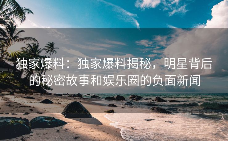 独家爆料：独家爆料揭秘，明星背后的秘密故事和娱乐圈的负面新闻