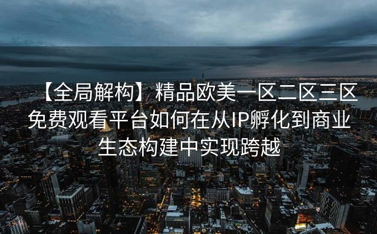 【全局解构】精品欧美一区二区三区免费观看平台如何在从IP孵化到商业生态构建中实现跨越