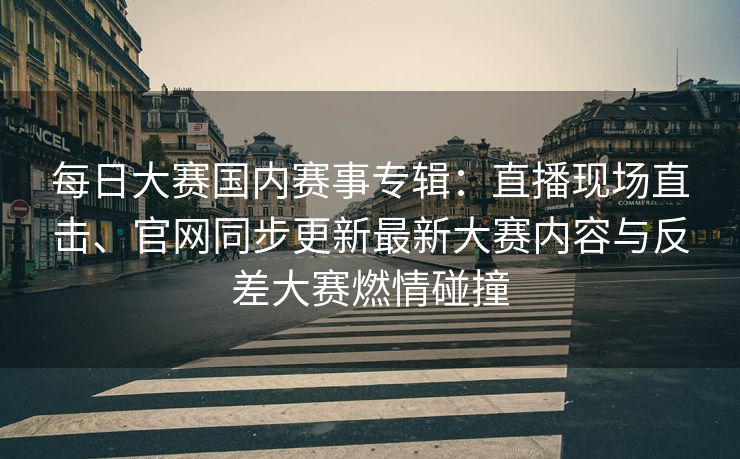 每日大赛国内赛事专辑：直播现场直击、官网同步更新最新大赛内容与反差大赛燃情碰撞