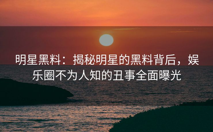 明星黑料：揭秘明星的黑料背后，娱乐圈不为人知的丑事全面曝光