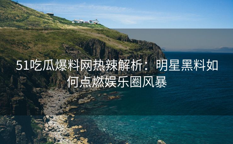 51吃瓜爆料网热辣解析：明星黑料如何点燃娱乐圈风暴