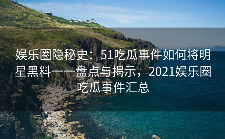 娱乐圈隐秘史：51吃瓜事件如何将明星黑料一一盘点与揭示，2021娱乐圈吃瓜事件汇总