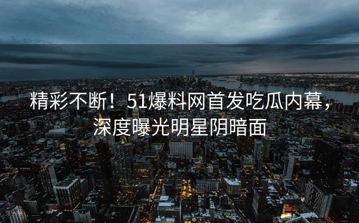 精彩不断！51爆料网首发吃瓜内幕，深度曝光明星阴暗面