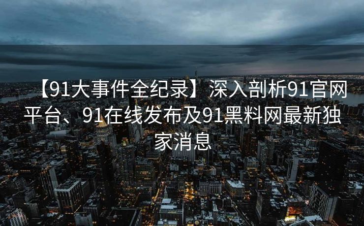 【91大事件全纪录】深入剖析91官网平台、91在线发布及91黑料网最新独家消息