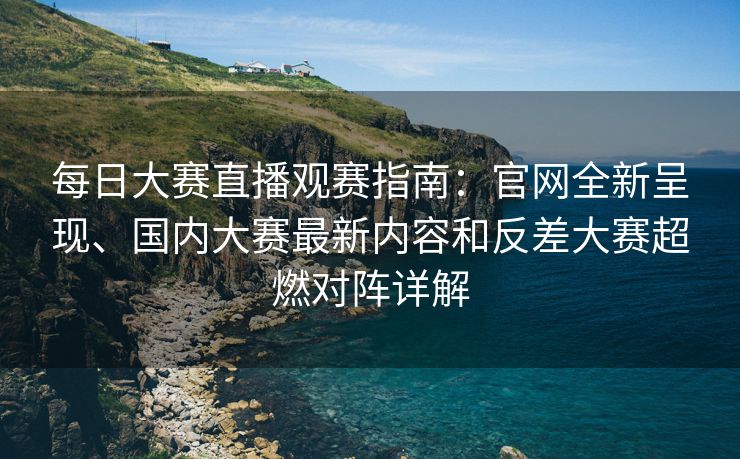 每日大赛直播观赛指南：官网全新呈现、国内大赛最新内容和反差大赛超燃对阵详解