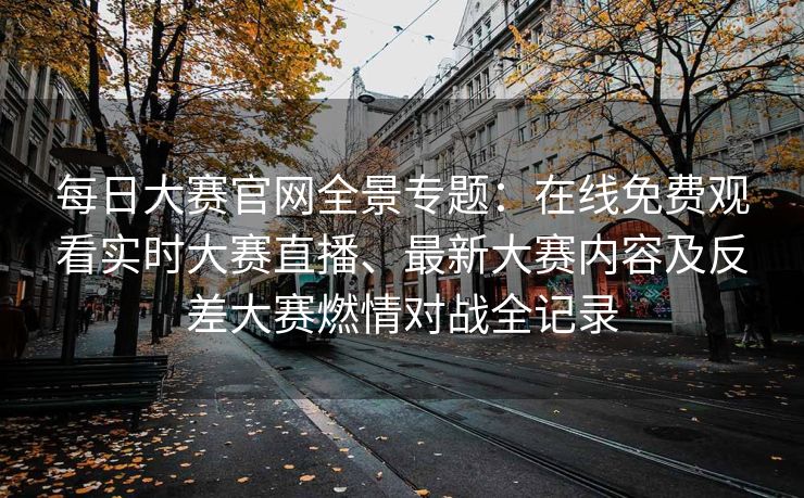 每日大赛官网全景专题：在线免费观看实时大赛直播、最新大赛内容及反差大赛燃情对战全记录