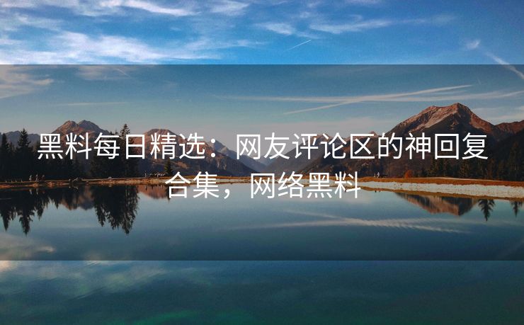 黑料每日精选：网友评论区的神回复合集，网络黑料