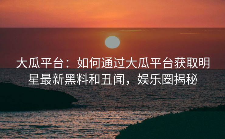 大瓜平台：如何通过大瓜平台获取明星最新黑料和丑闻，娱乐圈揭秘