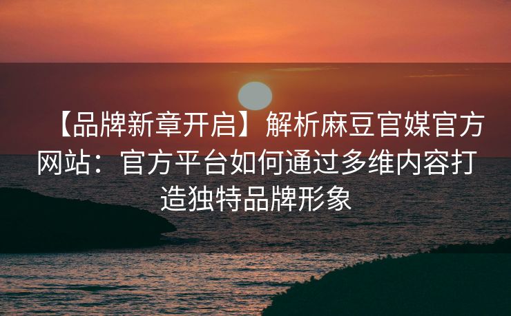 【品牌新章开启】解析麻豆官媒官方网站：官方平台如何通过多维内容打造独特品牌形象