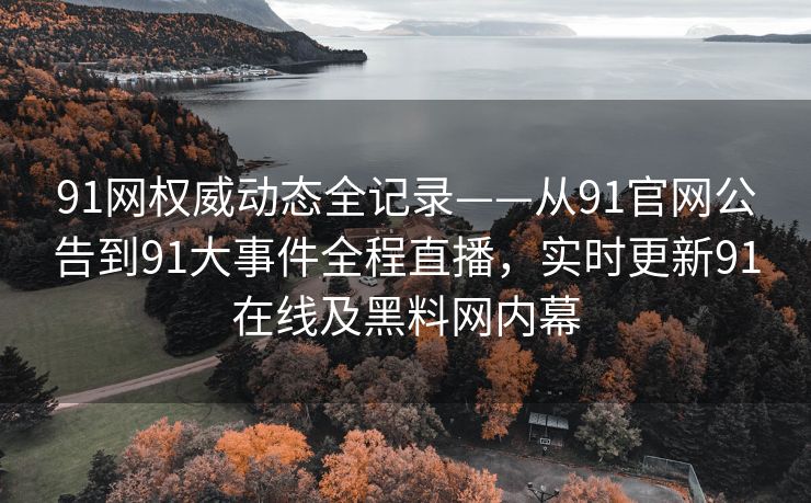 91网权威动态全记录——从91官网公告到91大事件全程直播，实时更新91在线及黑料网内幕