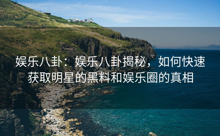 娱乐八卦：娱乐八卦揭秘，如何快速获取明星的黑料和娱乐圈的真相
