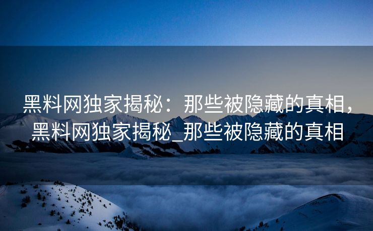 黑料网独家揭秘：那些被隐藏的真相，黑料网独家揭秘_那些被隐藏的真相