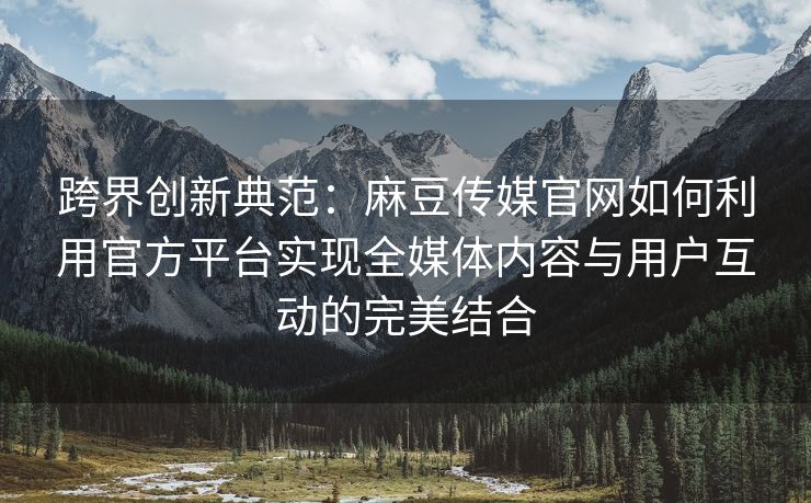 跨界创新典范：麻豆传媒官网如何利用官方平台实现全媒体内容与用户互动的完美结合