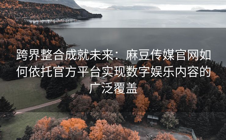 跨界整合成就未来：麻豆传媒官网如何依托官方平台实现数字娱乐内容的广泛覆盖
