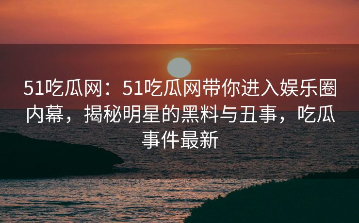 51吃瓜网：51吃瓜网带你进入娱乐圈内幕，揭秘明星的黑料与丑事，吃瓜事件最新