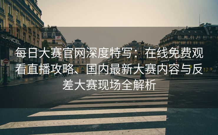 每日大赛官网深度特写：在线免费观看直播攻略、国内最新大赛内容与反差大赛现场全解析